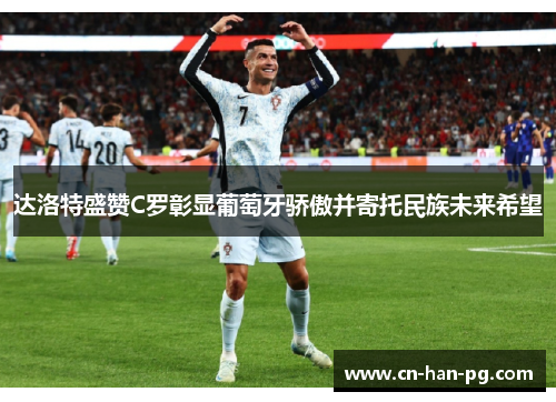 达洛特盛赞C罗彰显葡萄牙骄傲并寄托民族未来希望