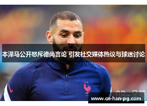 本泽马公开怒斥德尚言论 引发社交媒体热议与球迷讨论