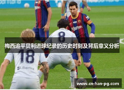 梅西追平贝利进球纪录的历史时刻及背后意义分析