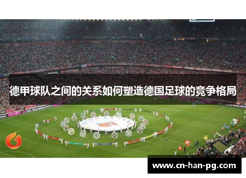 德甲球队之间的关系如何塑造德国足球的竞争格局