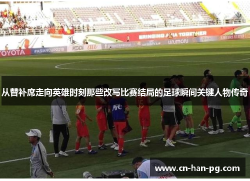从替补席走向英雄时刻那些改写比赛结局的足球瞬间关键人物传奇 从替补席走向英雄时刻那些改写比赛结局的足球瞬间关键人物传奇