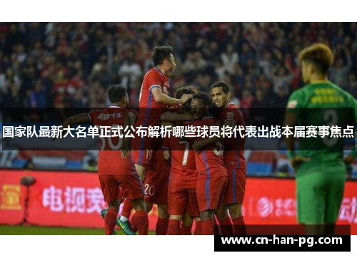 国家队最新大名单正式公布解析哪些球员将代表出战本届赛事焦点 国家队最新大名单正式公布解析哪些球员将代表出战本届赛事焦点