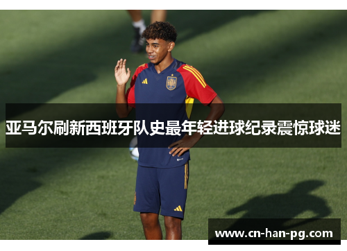 亚马尔刷新西班牙队史最年轻进球纪录震惊球迷