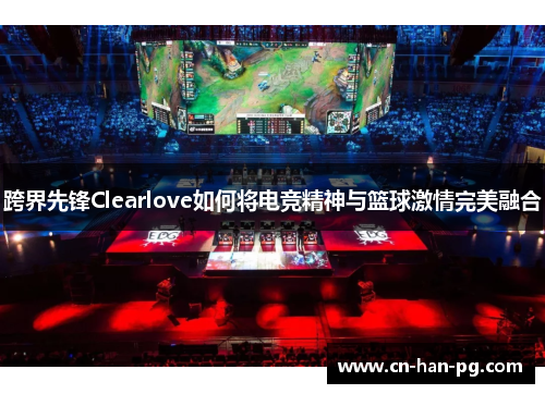 跨界先锋Clearlove如何将电竞精神与篮球激情完美融合