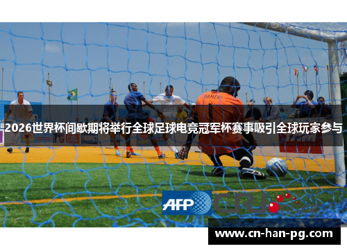 2026世界杯间歇期将举行全球足球电竞冠军杯赛事吸引全球玩家参与
