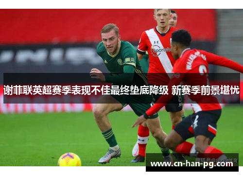 谢菲联英超赛季表现不佳最终垫底降级 新赛季前景堪忧 谢菲联英超赛季表现不佳最终垫底降级 新赛季前景堪忧